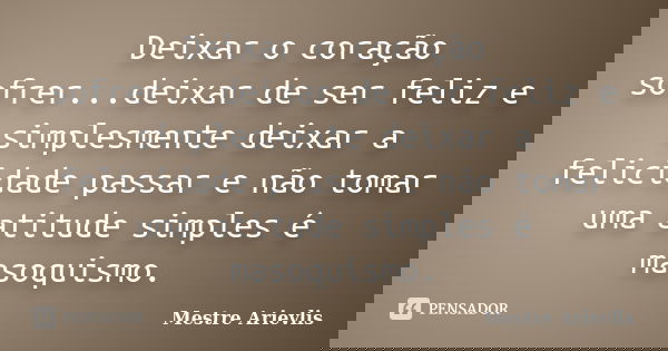 Deixar o coração sofrer...deixar de ser feliz e simplesmente deixar a felicidade passar e não tomar uma atitude simples é masoquismo.... Frase de Mestre Ariévlis.
