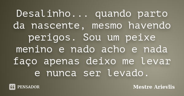 Desalinho...﻿ quando parto da nascente, mesmo havendo perigos. Sou um peixe menino e nado acho e nada faço apenas deixo me levar e nunca ser levado.... Frase de Mestre Ariévlis.