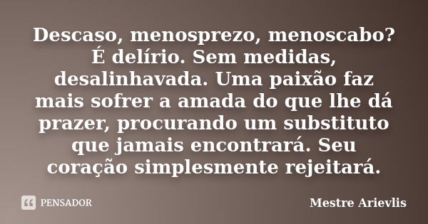 Descaso, menosprezo, menoscabo? É delírio. Sem medidas, desalinhavada. Uma paixão faz mais sofrer a amada do que lhe dá prazer, procurando um substituto que jam... Frase de Mestre Ariévlis.