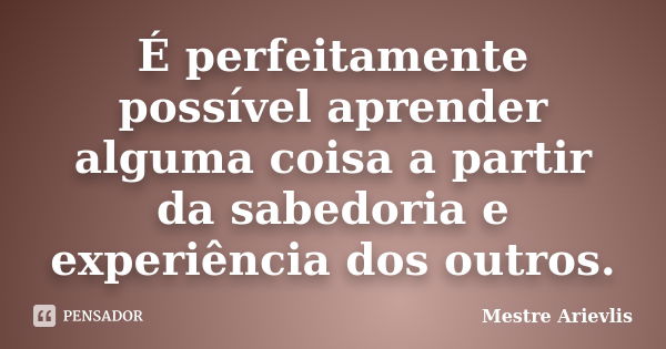 É perfeitamente possível aprender alguma coisa a partir da sabedoria e experiência dos outros.... Frase de Mestre Ariévlis.