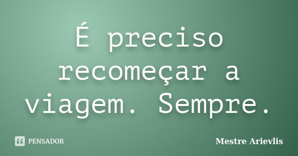 É preciso recomeçar a viagem. Sempre.... Frase de Mestre Ariévlis.