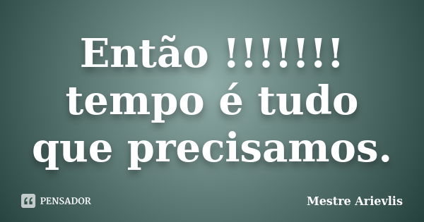 Então !!!!!!! tempo é tudo que precisamos.... Frase de Mestre Ariévlis.