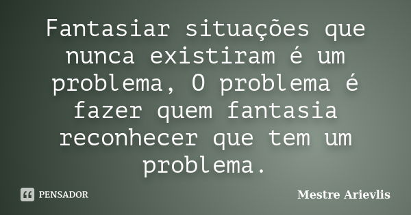 Fantasiar situações que nunca existiram é um problema, O problema é fazer quem fantasia reconhecer que tem um problema.... Frase de Mestre Ariévlis.