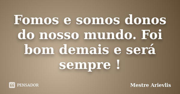 Fomos e somos donos do nosso mundo. Foi bom demais e será sempre !... Frase de Mestre Ariévlis.