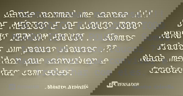 Gente normal me cansa !!! DE MÉDICO E DE LOUCO TODO MUNDO TEM UM POUCO... Somos todos um pouco loucos ?? Nada melhor que conviver e trabalhar com eles.... Frase de Mestre Ariévlis.