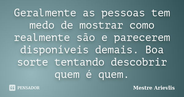 Geralmente as pessoas tem medo de mostrar como realmente são e parecerem disponíveis demais. Boa sorte tentando descobrir quem é quem.... Frase de Mestre Ariévlis.