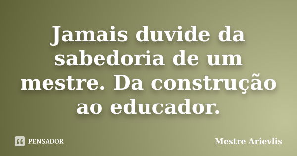 Jamais duvide da sabedoria de um mestre. Da construção ao educador.... Frase de Mestre Ariévlis.