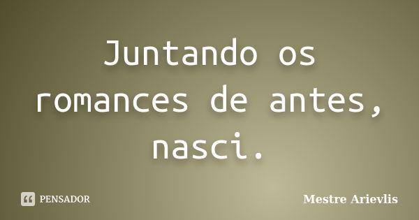 Juntando os romances de antes, nasci.... Frase de Mestre Ariévlis.