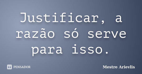 Justificar, a razão só serve para isso.... Frase de Mestre Ariévlis.