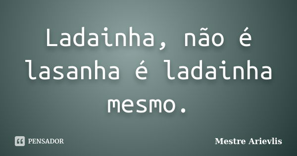 Ladainha, não é lasanha é ladainha mesmo.... Frase de Mestre Ariévlis.