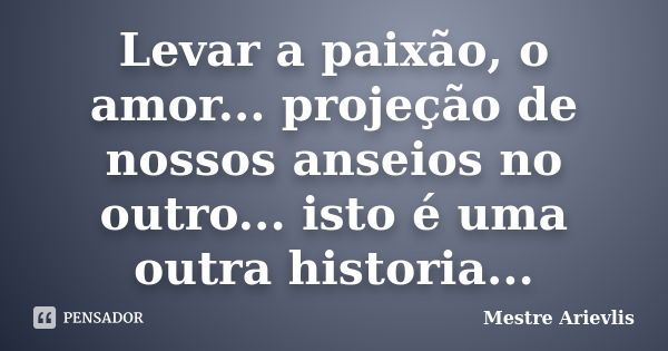 Levar a paixão, o amor... projeção de nossos anseios no outro... isto é uma outra historia...... Frase de Mestre Ariévlis.