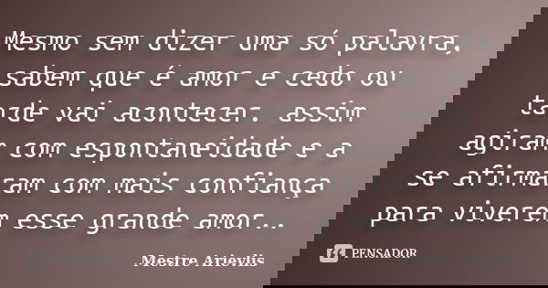 Mesmo sem dizer uma só palavra, sabem que é amor e cedo ou tarde vai acontecer. assim agiram com espontaneidade e a se afirmaram com mais confiança para viverem... Frase de Mestre Ariévlis.