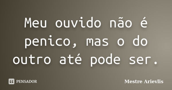 Meu ouvido não é penico, mas o do outro até pode ser.... Frase de Mestre Ariévlis.