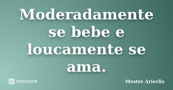 Moderadamente se bebe e loucamente se ama.... Frase de Mestre Ariévlis.