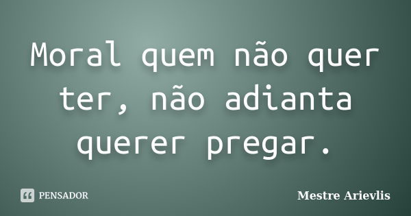 Moral quem não quer ter, não adianta querer pregar.... Frase de Mestre Ariévlis.