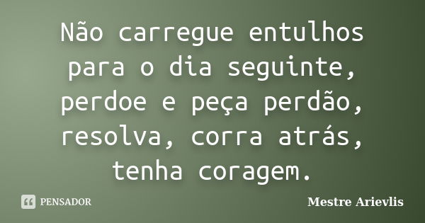 Não carregue entulhos para o dia seguinte, perdoe e peça perdão, resolva, corra atrás, tenha coragem.... Frase de Mestre Ariévlis.