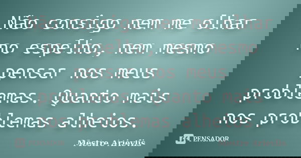 Não consigo nem me olhar no espelho, nem mesmo pensar nos meus problemas. Quanto mais nos problemas alheios.... Frase de Mestre Ariévlis.