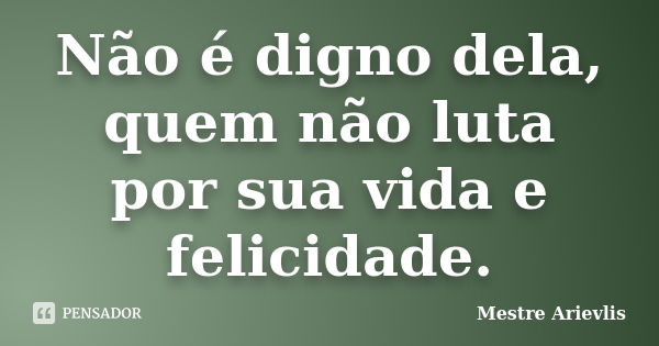 Não é digno dela, quem não luta por sua vida e felicidade.... Frase de Mestre Ariévlis.