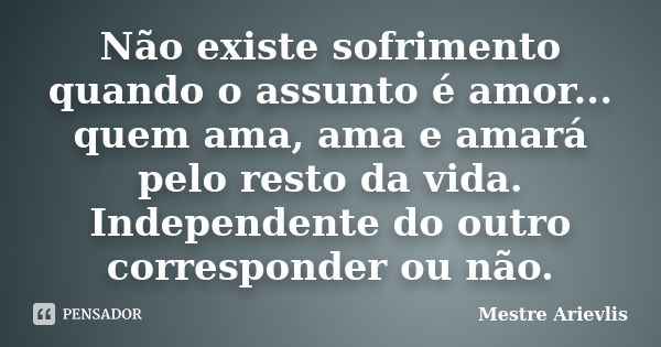 Não existe sofrimento quando o assunto é amor... quem ama, ama e amará pelo resto da vida. Independente do outro corresponder ou não.... Frase de Mestre Ariévlis.