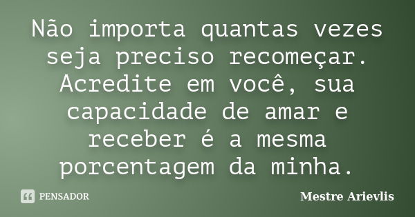 Não importa quantas vezes seja preciso recomeçar. Acredite em você, sua capacidade de amar e receber é a mesma porcentagem da minha.... Frase de Mestre Ariévlis.