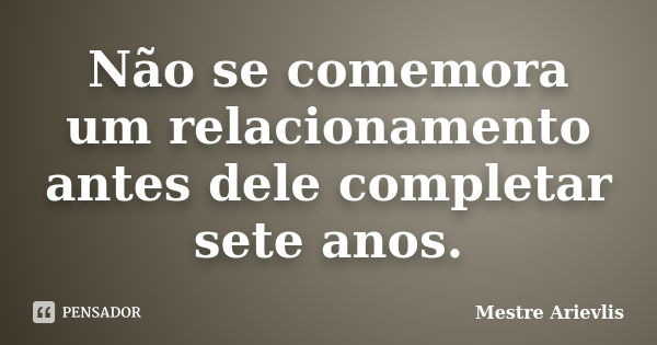 Não se comemora um relacionamento antes dele completar sete anos.... Frase de Mestre Ariévlis.