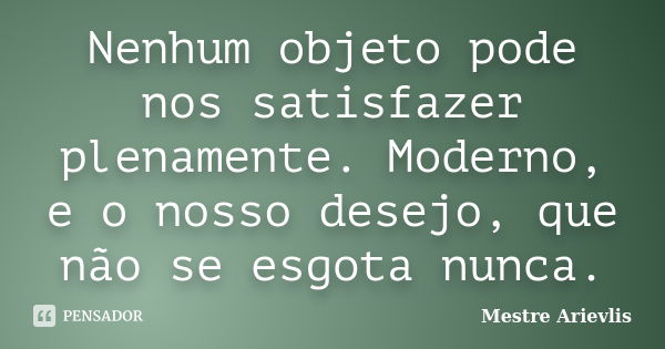 Nenhum objeto pode nos satisfazer plenamente. Moderno, e o nosso desejo, que não se esgota nunca.... Frase de Mestre Ariévlis.