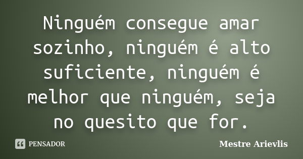 Ninguém consegue amar sozinho, ninguém é alto suficiente, ninguém é melhor que ninguém, seja no quesito que for.... Frase de Mestre Ariévlis.