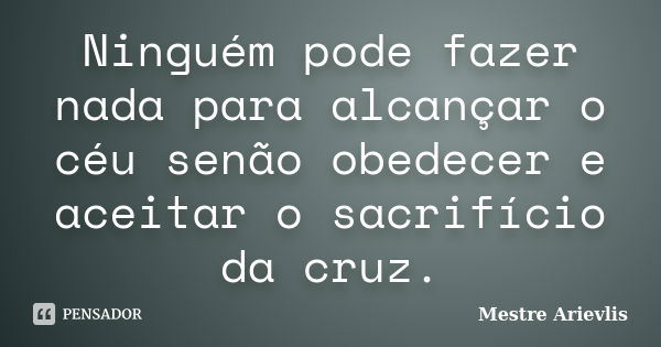 Ninguém pode fazer nada para alcançar o céu senão obedecer e aceitar o sacrifício da cruz.... Frase de Mestre Ariévlis.