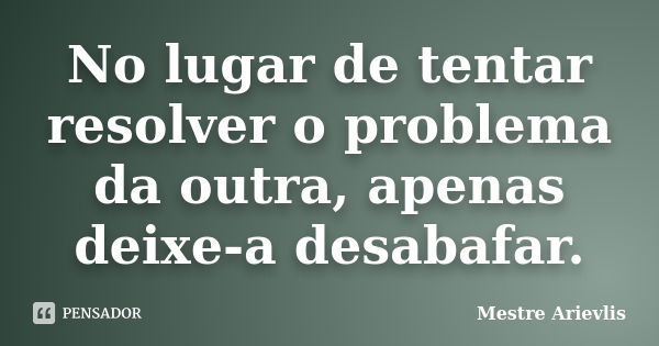 No lugar de tentar resolver o problema da outra, apenas deixe-a desabafar.... Frase de Mestre Ariévlis.