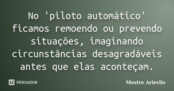 No 'piloto automático' ficamos remoendo ou prevendo situações, imaginando circunstâncias desagradáveis antes que elas aconteçam.... Frase de Mestre Ariévlis.