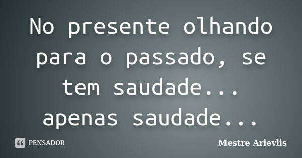 No presente olhando para o passado, se tem saudade... apenas saudade...... Frase de Mestre Ariévlis.