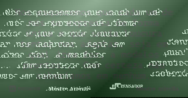 Nos esquecemos que cada um de nós se expressa de forma única e que seria loucura tentar nos adaptar, seja em qual área for, a modelos prontos... Com certeza não... Frase de Mestre Ariévlis.