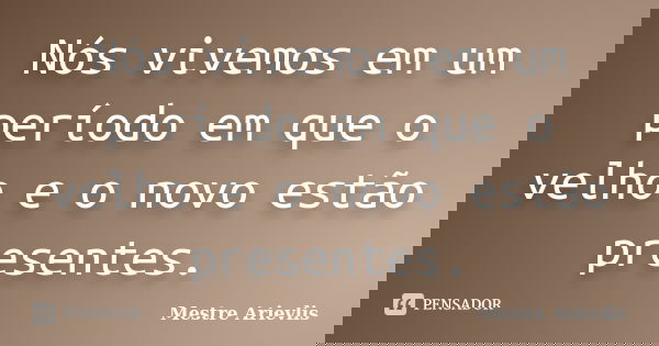 Nós vivemos em um período em que o velho e o novo estão presentes.... Frase de Mestre Ariévlis.