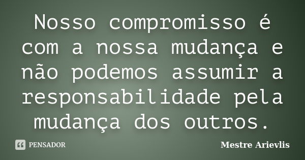 Nosso compromisso é com a nossa mudança e não podemos assumir a responsabilidade pela mudança dos outros.... Frase de Mestre Ariévlis.