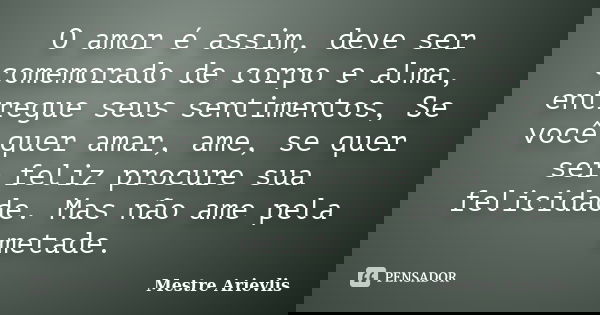 O amor é assim, deve ser comemorado de corpo e alma, entregue seus sentimentos, Se você quer amar, ame, se quer ser feliz procure sua felicidade. Mas não ame pe... Frase de Mestre Ariévlis.