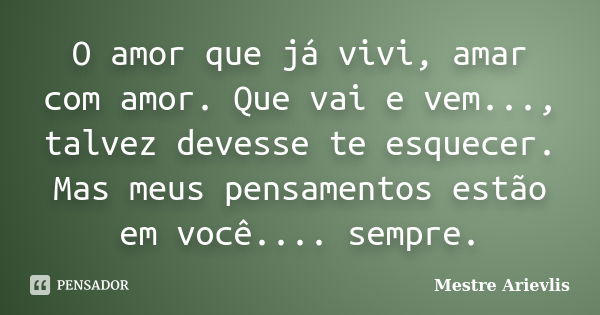 O amor que já vivi, amar com amor. Que vai e vem..., talvez devesse te esquecer. Mas meus pensamentos estão em você.... sempre.... Frase de Mestre Ariévlis.