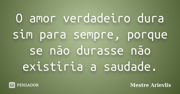 O amor verdadeiro dura sim para sempre, porque se não durasse não existiria a saudade.... Frase de Mestre Ariévlis.