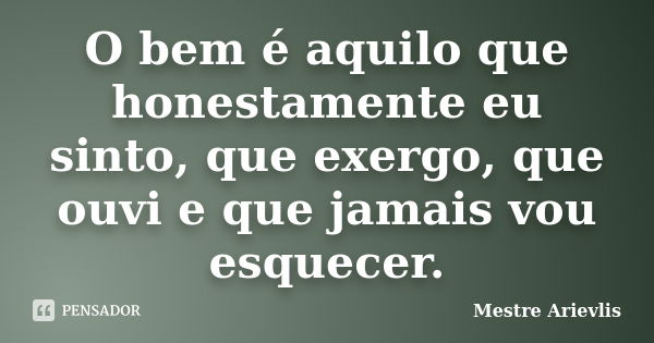 O bem é aquilo que honestamente eu sinto, que exergo, que ouvi e que jamais vou esquecer.... Frase de Mestre Ariévlis.