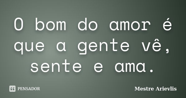 O bom do amor é que a gente vê, sente e ama.... Frase de Mestre Ariévlis.