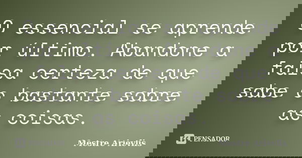 O essencial se aprende por último. Abandone a falsa certeza de que sabe o bastante sobre as coisas.... Frase de Mestre Ariévlis.