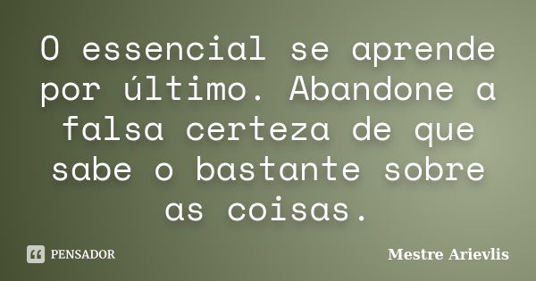 O essencial se aprende por último. Abandone a falsa certeza de que sabe o bastante sobre as coisas.... Frase de Mestre Ariévlis.