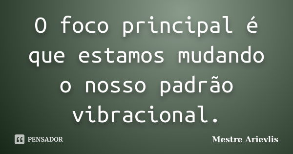 O foco principal é que estamos mudando o nosso padrão vibracional.... Frase de Mestre Ariévlis.