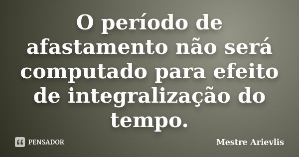 O período de afastamento não será computado para efeito de integralização do tempo.... Frase de Mestre Ariévlis.