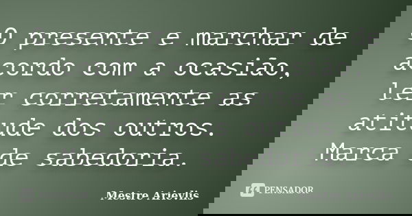 O presente e marchar de acordo com a ocasião, ler corretamente as atitude dos outros. Marca de sabedoria.... Frase de Mestre Ariévlis.