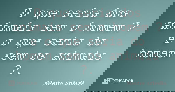 O que seria dos animais sem o homem ? e o que seria do homem sem os animais ?.... Frase de Mestre Ariévlis.