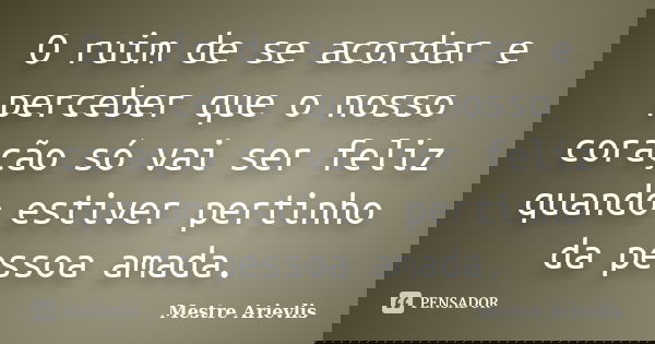 O ruim de se acordar e perceber que o nosso coração só vai ser feliz quando estiver pertinho da pessoa amada.... Frase de Mestre Ariévlis.