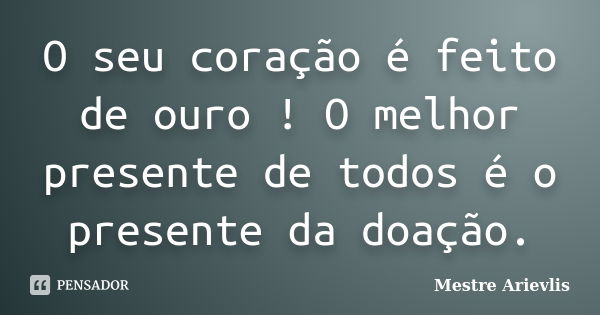 O seu coração é feito de ouro ! O melhor presente de todos é o presente da doação.... Frase de Mestre Ariévlis.