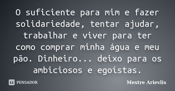 O suficiente para mim e fazer solidariedade, tentar ajudar, trabalhar e viver para ter como comprar minha água e meu pão. Dinheiro... deixo para os ambiciosos e... Frase de Mestre Ariévlis.