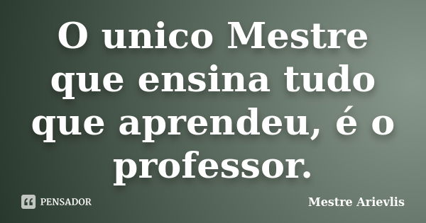 O unico Mestre que ensina tudo que aprendeu, é o professor.... Frase de Mestre Ariévlis.