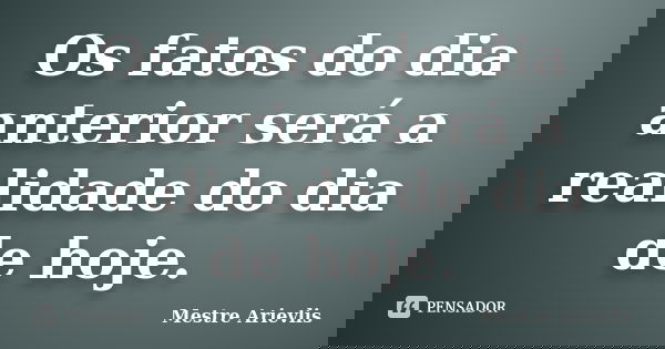 Os fatos do dia anterior será a realidade do dia de hoje.... Frase de Mestre Ariévlis.